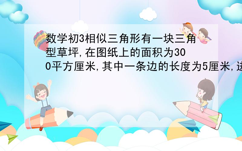 数学初3相似三角形有一块三角型草坪,在图纸上的面积为300平方厘米,其中一条边的长度为5厘米,进测量这边的实际长度为15米,则这块草坪的实际面积为多少平方米