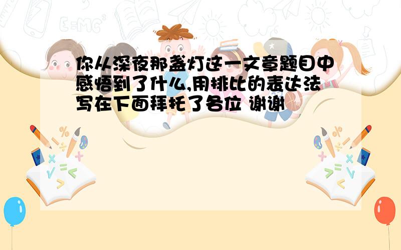 你从深夜那盏灯这一文章题目中感悟到了什么,用排比的表达法写在下面拜托了各位 谢谢