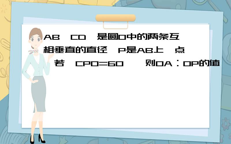 AB,CD,是圆O中的两条互相垂直的直径,P是AB上一点,若∠CPO=60°,则OA：OP的值