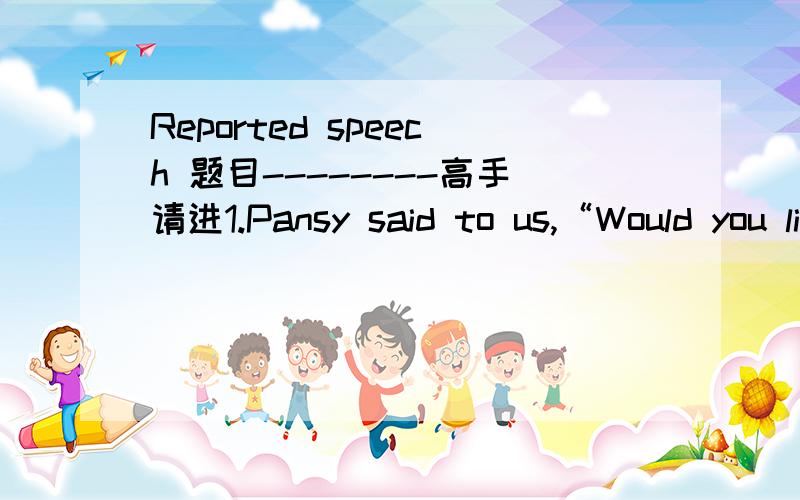 Reported speech 题目--------高手请进1.Pansy said to us,“Would you like to come and stay for the weekend?”2.“I’ll help you type up that report,” Steve said.3.The doctor said,“You should take it easy for a few days,Tammy.”4.Peggy sa