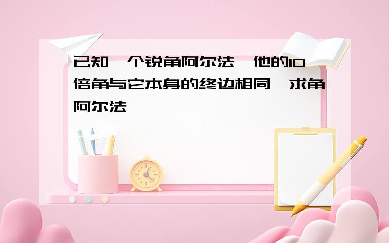 已知一个锐角阿尔法,他的10倍角与它本身的终边相同,求角阿尔法