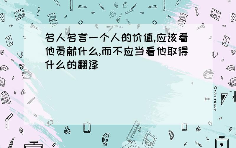 名人名言一个人的价值,应该看他贡献什么,而不应当看他取得什么的翻译