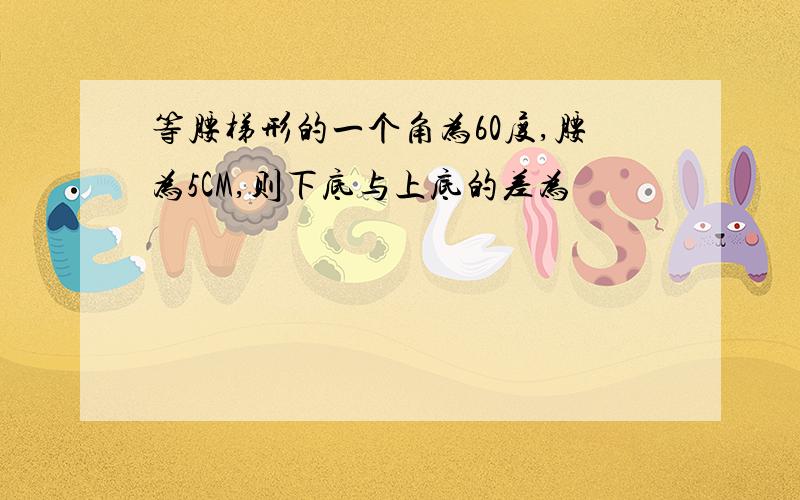 等腰梯形的一个角为60度,腰为5CM,则下底与上底的差为