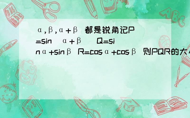 α,β,α+β 都是锐角记P=sin(α+β) Q=sinα+sinβ R=cosα+cosβ 则PQR的大小关系是