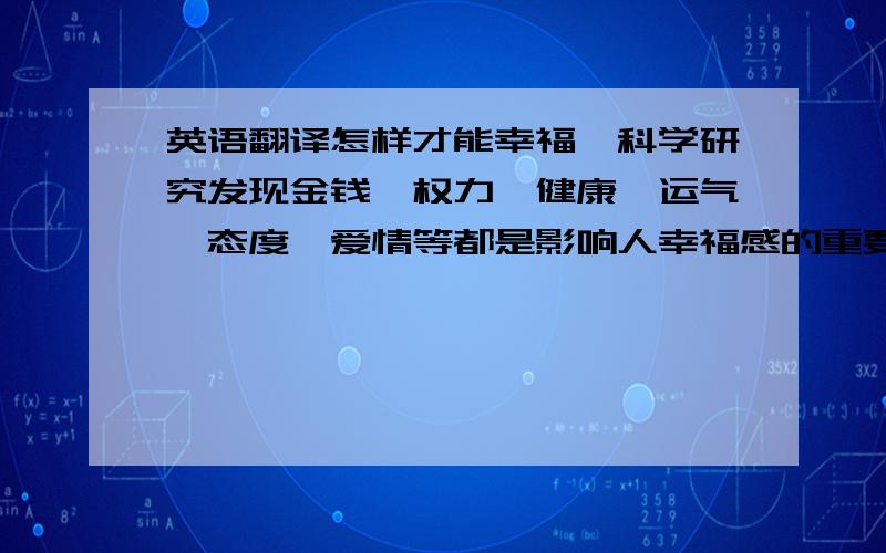 英语翻译怎样才能幸福,科学研究发现金钱、权力、健康、运气、态度、爱情等都是影响人幸福感的重要因素.一个人是不是幸福,就看他对待生活的态度,幸福的人总会向希望、向光明看齐,而