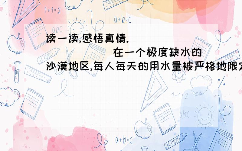 读一读,感悟真情.___________在一个极度缺水的沙漠地区,每人每天的用水量被严格地限定为2千克,这还得靠驻军从很远的地方运来.水在这里极其珍贵.有一天,一头老牛渴极了,挣脱了缰绳,强行闯