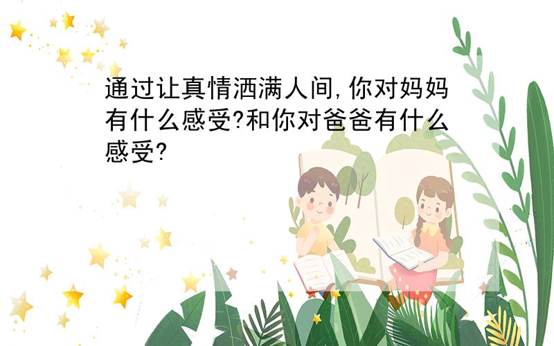 通过让真情洒满人间,你对妈妈有什么感受?和你对爸爸有什么感受?