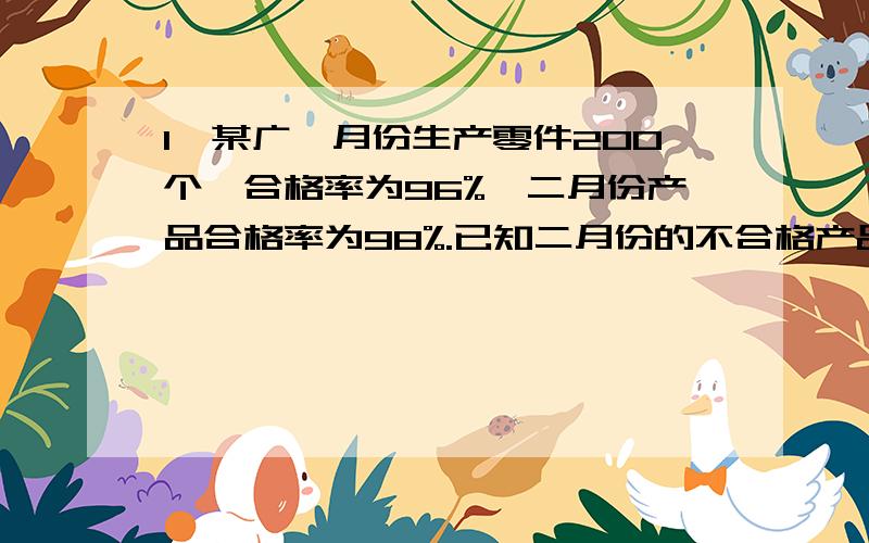 1、某广一月份生产零件200个,合格率为96%,二月份产品合格率为98%.已知二月份的不合格产品比一月份少5个.两个月一共生产了多少个合格产品?2、已知甲校学生人数是乙校学生人数的40%,甲校女