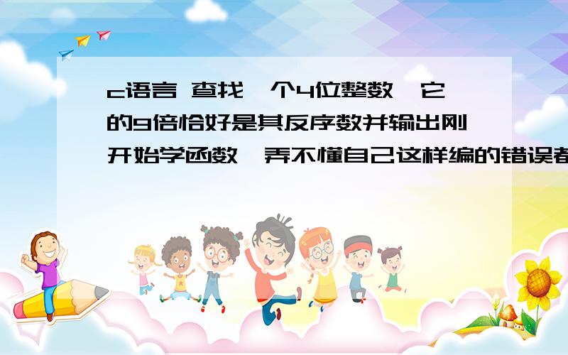 c语言 查找一个4位整数,它的9倍恰好是其反序数并输出刚开始学函数,弄不懂自己这样编的错误都在哪?#include #include int find(int n){\x09int m,n1,n2,n3,n4;\x09m=n*9;\x09n1=n/1000;\x09n2=n%1000/100;\x09n3=n%100/10;\x0