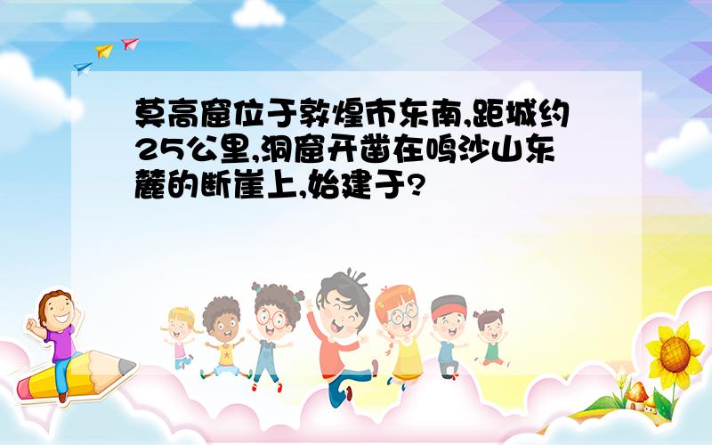 莫高窟位于敦煌市东南,距城约25公里,洞窟开凿在鸣沙山东麓的断崖上,始建于?