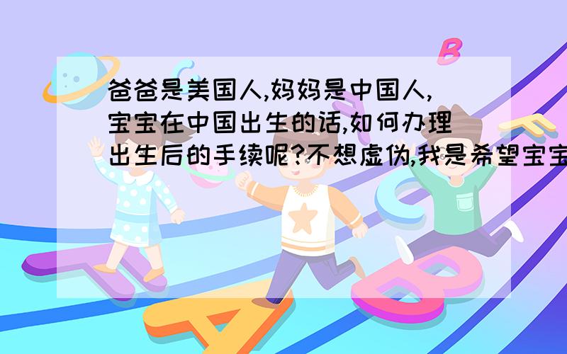 爸爸是美国人,妈妈是中国人,宝宝在中国出生的话,如何办理出生后的手续呢?不想虚伪,我是希望宝宝出生后,能够是美国公民.但因为宝宝将会在国内出生,不知道手续要怎么办呀.