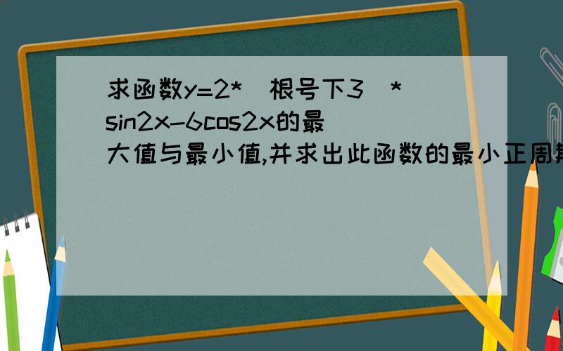 求函数y=2*（根号下3）*sin2x-6cos2x的最大值与最小值,并求出此函数的最小正周期