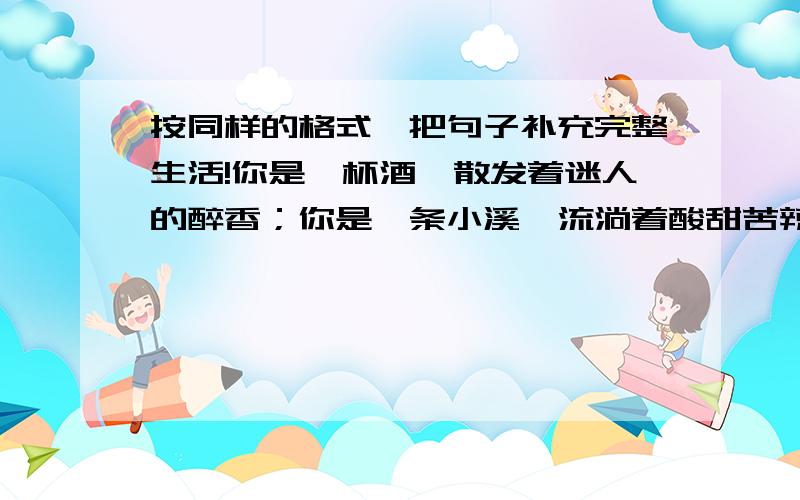 按同样的格式,把句子补充完整生活!你是一杯酒,散发着迷人的醉香；你是一条小溪,流淌着酸甜苦辣；你是___________________________________________________.P_41_