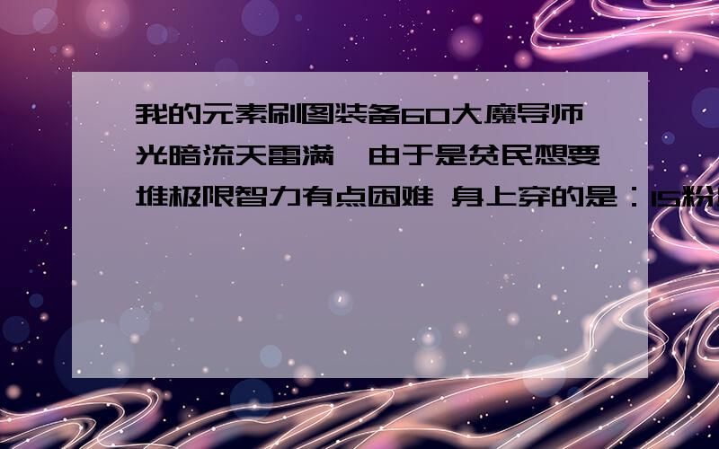 我的元素刷图装备60大魔导师光暗流天雷满,由于是贫民想要堆极限智力有点困难 身上穿的是：15粉贤者肩甲（26智） 40粉幻影落凤长袍（22智）逆翎下三件都是满智（12 22 22智） （装备还没有