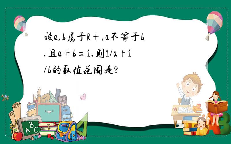 设a,b属于R+,a不等于b,且a+b=1,则1/a+1/b的取值范围是?