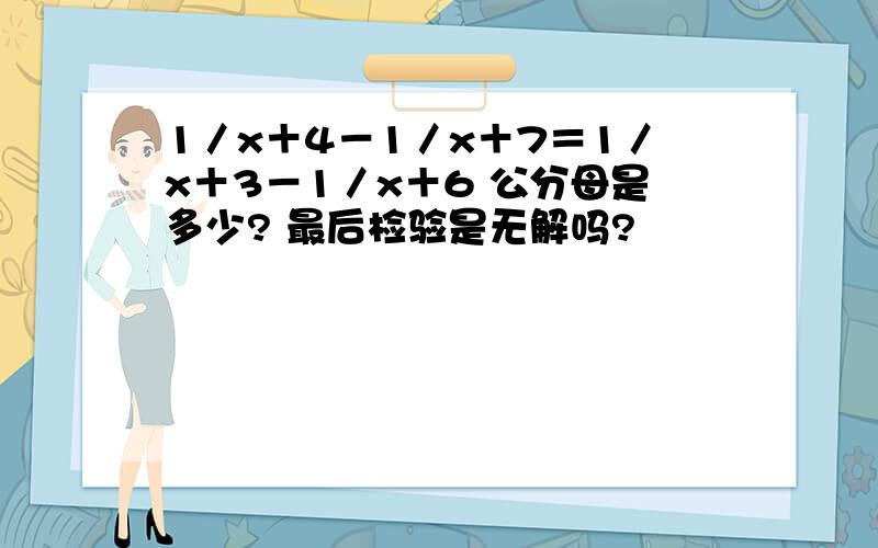 1／x＋4－1／x＋7＝1／x＋3－1／x＋6 公分母是多少? 最后检验是无解吗?