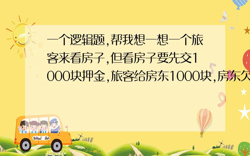 一个逻辑题,帮我想一想一个旅客来看房子,但看房子要先交1000块押金,旅客给房东1000块,房东欠卖肉的1000块,房东拿这1000去还卖肉的,卖肉拿这1000块还屠宰场,屠宰场拿这1000块还养猪场,养猪场