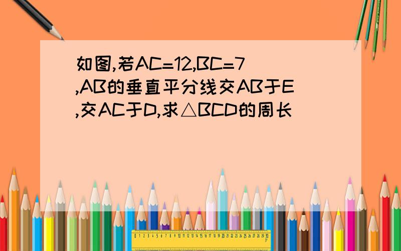 如图,若AC=12,BC=7,AB的垂直平分线交AB于E,交AC于D,求△BCD的周长