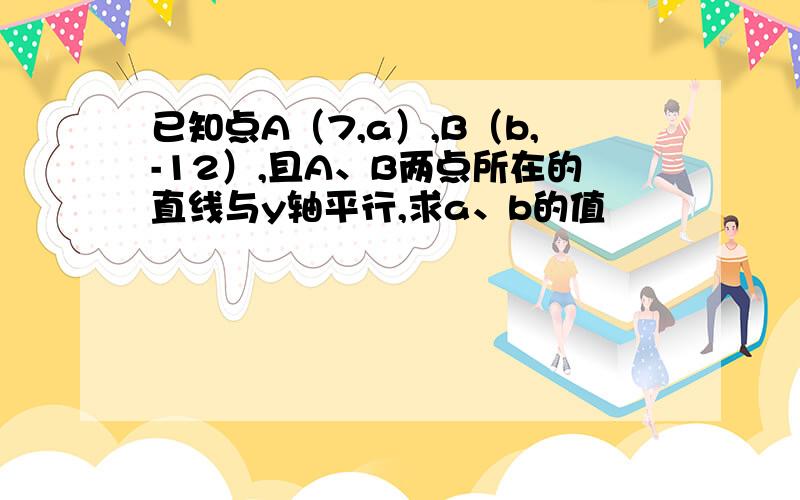 已知点A（7,a）,B（b,-12）,且A、B两点所在的直线与y轴平行,求a、b的值