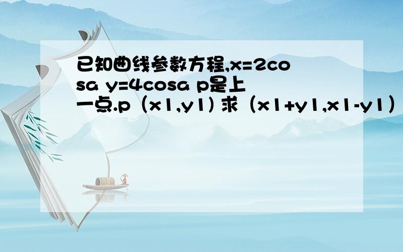 已知曲线参数方程,x=2cosa y=4cosa p是上一点.p（x1,y1) 求（x1+y1,x1-y1）的轨迹.