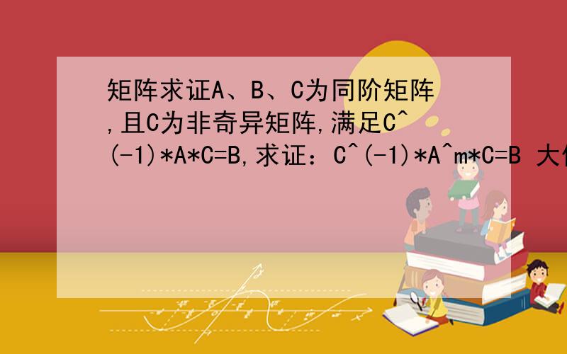 矩阵求证A、B、C为同阶矩阵,且C为非奇异矩阵,满足C^(-1)*A*C=B,求证：C^(-1)*A^m*C=B 大侠的回答就是不一样，简短精悍，但本人才疏学浅，二把刀，我把二位的结合起来终于看明白了，我以前不知