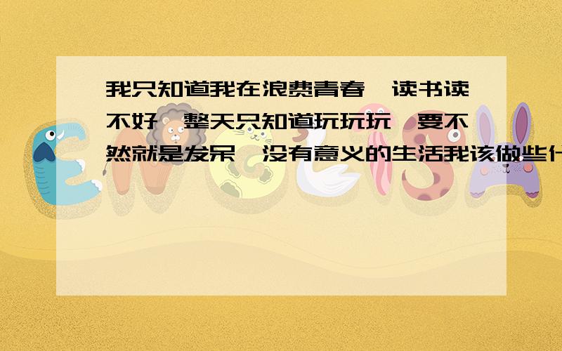 我只知道我在浪费青春,读书读不好,整天只知道玩玩玩,要不然就是发呆,没有意义的生活我该做些什么