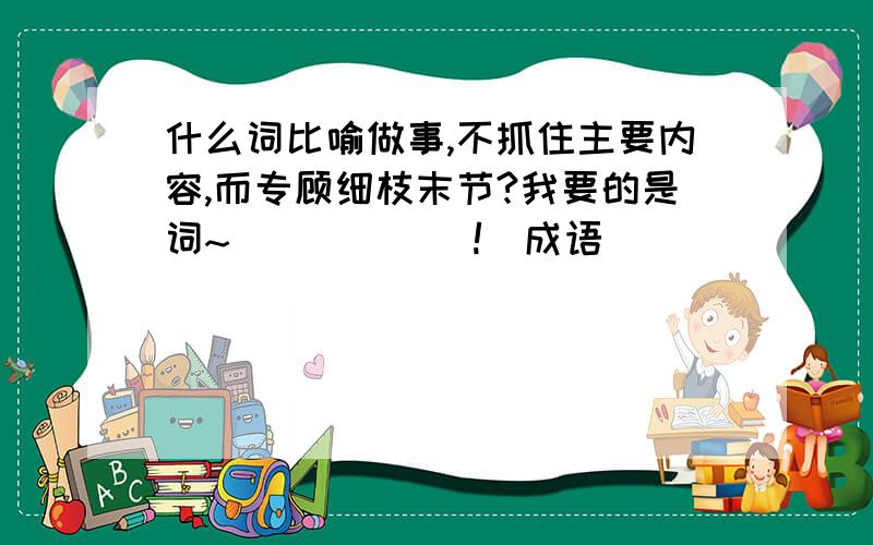 什么词比喻做事,不抓住主要内容,而专顾细枝末节?我要的是词~^^^^^^!(成语)