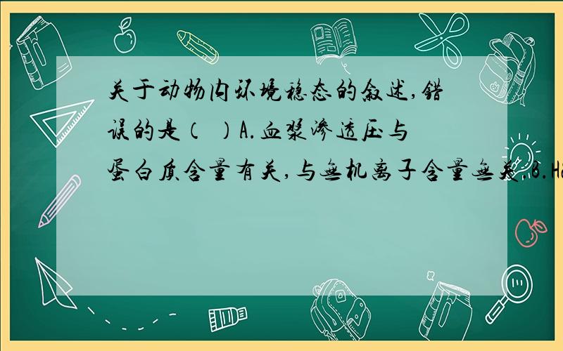 关于动物内环境稳态的叙述,错误的是（ ）A.血浆渗透压与蛋白质含量有关,与无机离子含量无关.B.H2CO3/NaHCO3是谓词细胞外液PH稳定的缓冲物质.C.细胞内.外的Na+、K+分布不平衡状态是通过消耗能