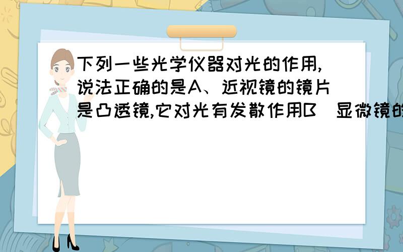 下列一些光学仪器对光的作用,说法正确的是A、近视镜的镜片是凸透镜,它对光有发散作用B．显微镜的镜片是凸透镜,通过它可以看到正立、放大的实象C．平面镜可以改变光的传播方向,但不能