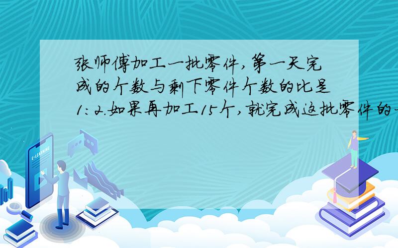 张师傅加工一批零件,第一天完成的个数与剩下零件个数的比是1:2.如果再加工15个,就完成这批零件的一半.这批零件共有多少个?用算术 用方程都可以 请说明理由~