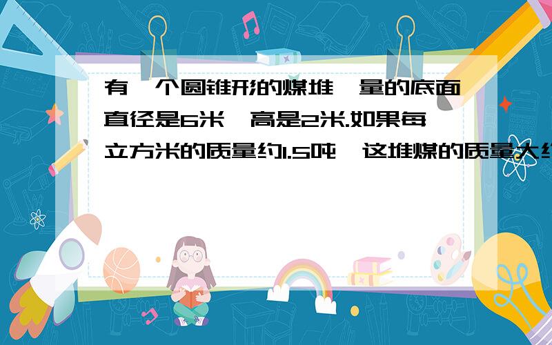 有一个圆锥形的煤堆,量的底面直径是6米,高是2米.如果每立方米的质量约1.5吨,这堆煤的质量大约有多少吨（最后得数保留整吨数）