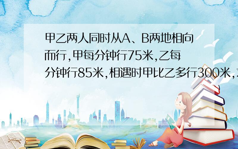 甲乙两人同时从A、B两地相向而行,甲每分钟行75米,乙每分钟行85米,相遇时甲比乙多行300米,求A、B两地的距离.(列方程解应用题)