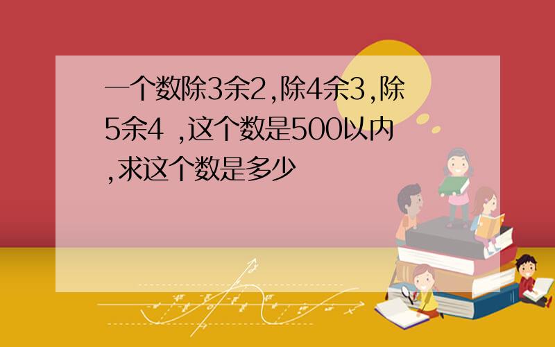 一个数除3余2,除4余3,除5余4 ,这个数是500以内,求这个数是多少