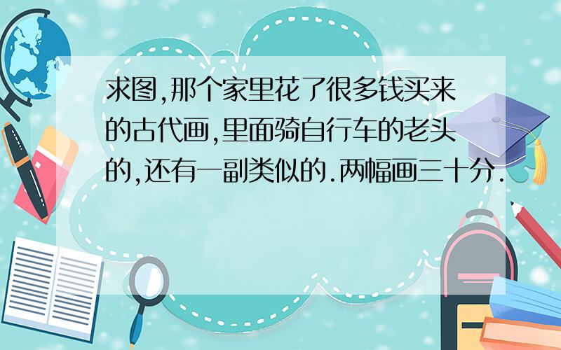 求图,那个家里花了很多钱买来的古代画,里面骑自行车的老头的,还有一副类似的.两幅画三十分.