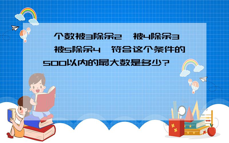 一个数被3除余2,被4除余3,被5除余4'符合这个条件的500以内的最大数是多少?