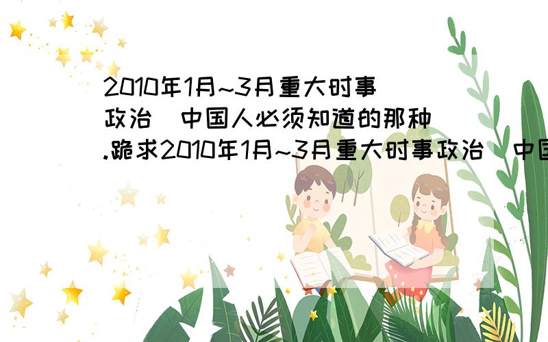 2010年1月~3月重大时事政治（中国人必须知道的那种）.跪求2010年1月~3月重大时事政治（中国人必须知道的那种）,像什么哥本哈根大会啊.西南大旱.两会热点等等.把大事的具体名称,主要介绍,