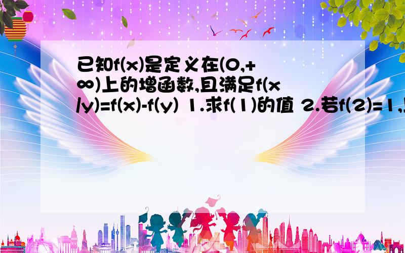 已知f(x)是定义在(0,+∞)上的增函数,且满足f(x/y)=f(x)-f(y) 1.求f(1)的值 2.若f(2)=1,且f(a)-f(1/(5-a))>已知f(x)是定义在(0,+∞)上的增函数,且满足f(x/y)=f(x)-f(y) 1.求f(1)的值 2.若f(2)=1,且f(a)-f(1/(5-a))>2,求a的取