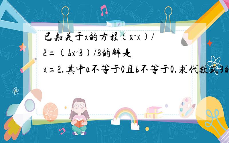 已知关于x的方程（a-x)/2=(bx-3)/3的解是 x=2,其中a不等于0且b不等于0,求代数式3的a次方减4b的值