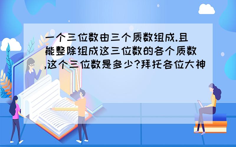 一个三位数由三个质数组成.且能整除组成这三位数的各个质数,这个三位数是多少?拜托各位大神