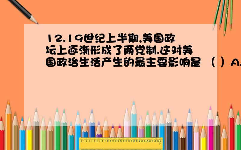 12.19世纪上半期,美国政坛上逐渐形成了两党制.这对美国政治生活产生的最主要影响是 （ ）A.相互竞争,利于选出优秀人才 B.轮流执政,满足民众某些利益C.分权制衡,保障资产阶级