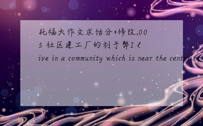 托福大作文求估分+修改,005 社区建工厂的利于弊I live in a community which is near the center of my city.We cannot deny that it will benefit the society’s economy to build a large factory,but it will also result in a number of dread