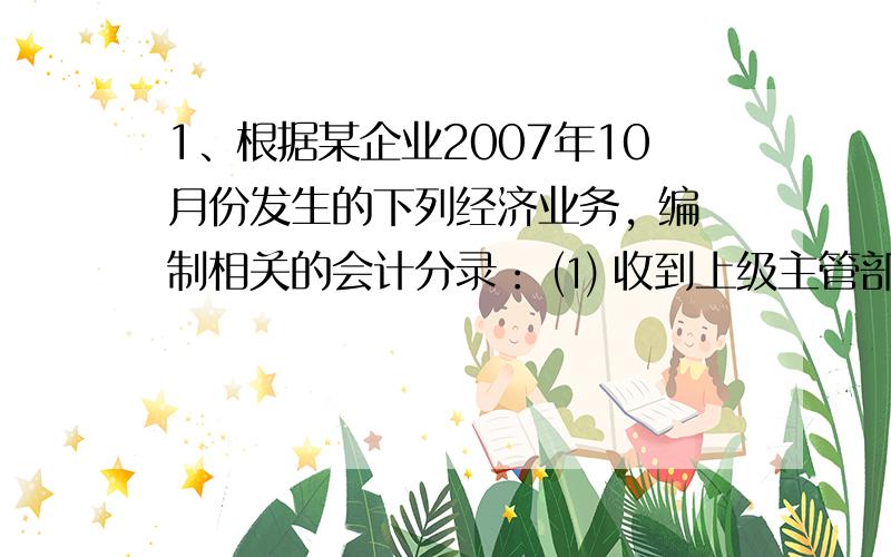 1、根据某企业2007年10月份发生的下列经济业务, 编制相关的会计分录： ⑴ 收到上级主管部门的投资500 0002、某工业企业2003年2月发生下列经济业务： ⑴ 从M企业购进甲材料1000千克,单价20元,