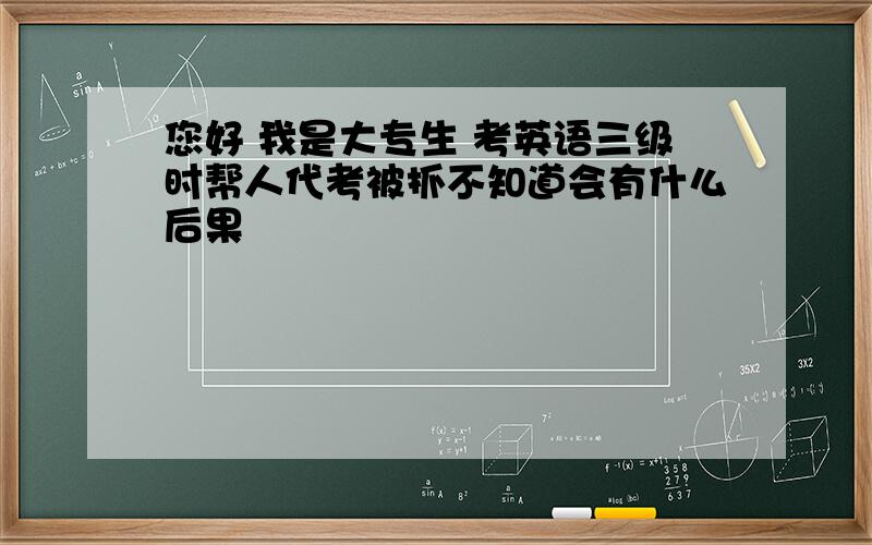 您好 我是大专生 考英语三级时帮人代考被抓不知道会有什么后果