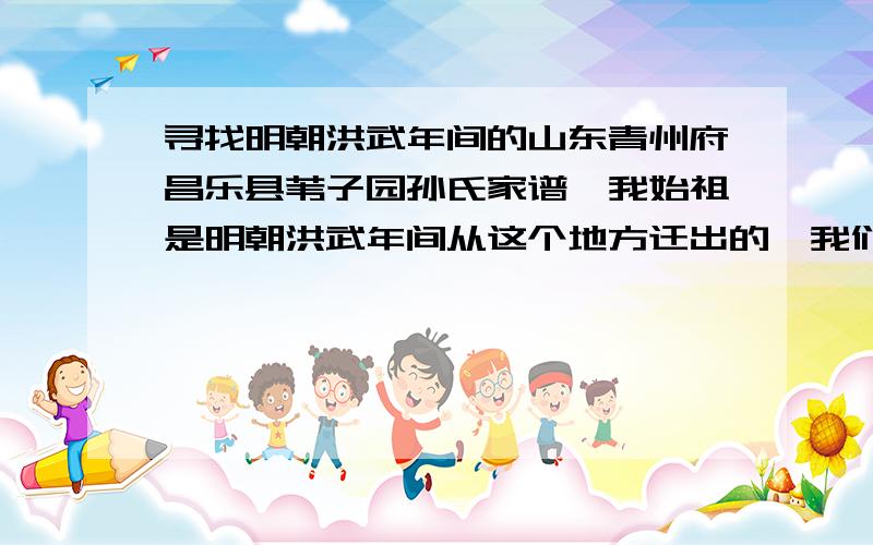 寻找明朝洪武年间的山东青州府昌乐县苇子园孙氏家谱,我始祖是明朝洪武年间从这个地方迁出的,我们想重修家谱重要的是能把以前的续上,现在只知道我始祖四老、义德往后的.有知道的希望