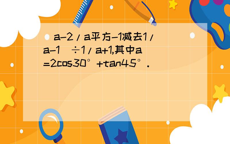 (a-2/a平方-1减去1/a-1)÷1/a+1,其中a=2cos30°+tan45°.