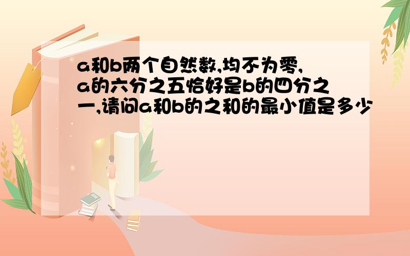 a和b两个自然数,均不为零,a的六分之五恰好是b的四分之一,请问a和b的之和的最小值是多少