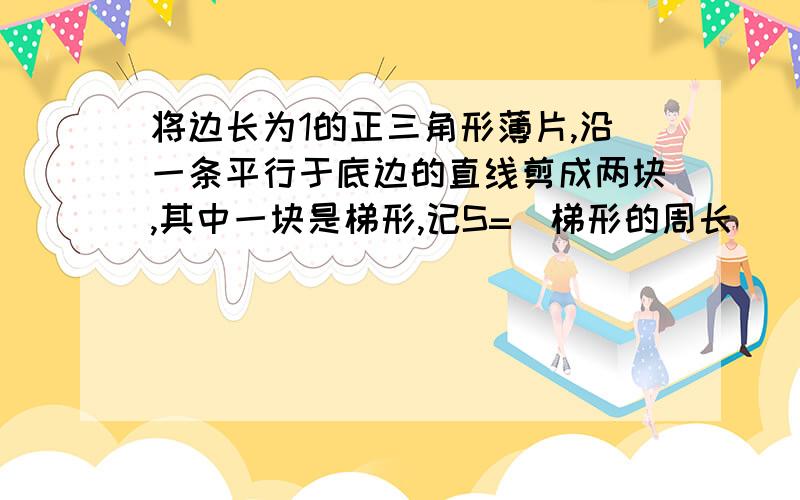 将边长为1的正三角形薄片,沿一条平行于底边的直线剪成两块,其中一块是梯形,记S=（梯形的周长）^2/（梯形的面积）,则S的最小值是?