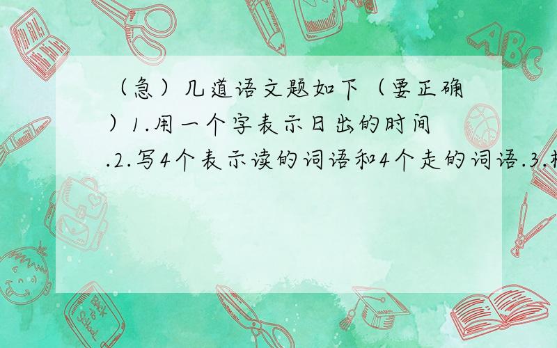 （急）几道语文题如下（要正确）1.用一个字表示日出的时间.2.写4个表示读的词语和4个走的词语.3.根据括号里的意思组词；（组词用那个字组）举（往上伸）---举手举（提出）---闻（听见