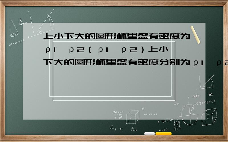 上小下大的圆形杯里盛有密度为ρ1、ρ2（ρ1＜ρ2）上小下大的圆形杯里盛有密度分别为ρ1、ρ2（ρ1＜ρ2）分界清晰的两种液体,这时杯底受到液体的压强为pA,如果把杯内液体搅拌均匀后（总体