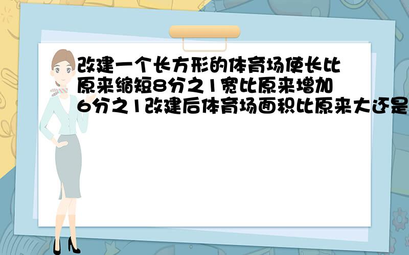 改建一个长方形的体育场使长比原来缩短8分之1宽比原来增加6分之1改建后体育场面积比原来大还是比原来小?